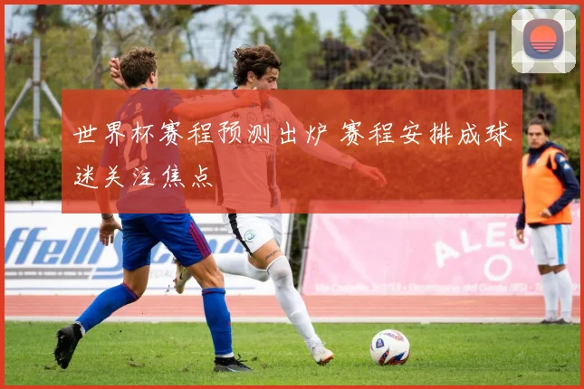 世界杯赛程预测出炉 赛程安排成球迷关注焦点