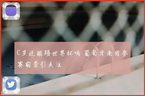 C罗还能踢世界杯吗 葡萄牙老将参赛前景引关注
