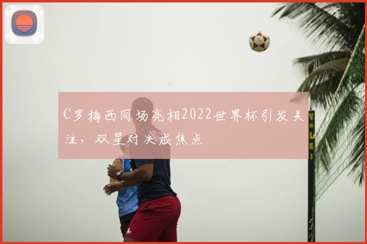 C罗梅西同场亮相2022世界杯引发关注，双星对决成焦点