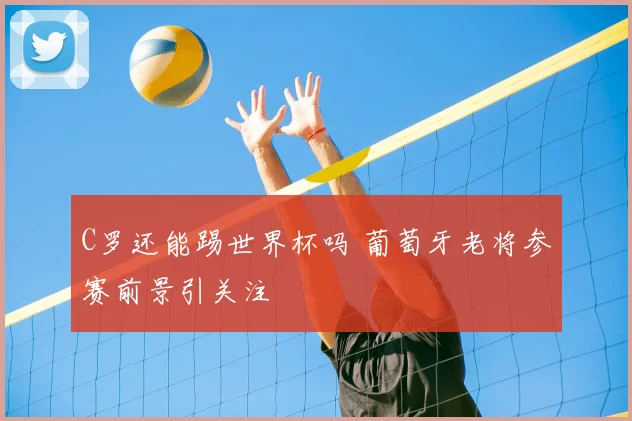C罗还能踢世界杯吗 葡萄牙老将参赛前景引关注
