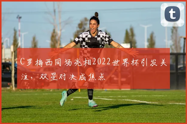 C罗梅西同场亮相2022世界杯引发关注，双星对决成焦点