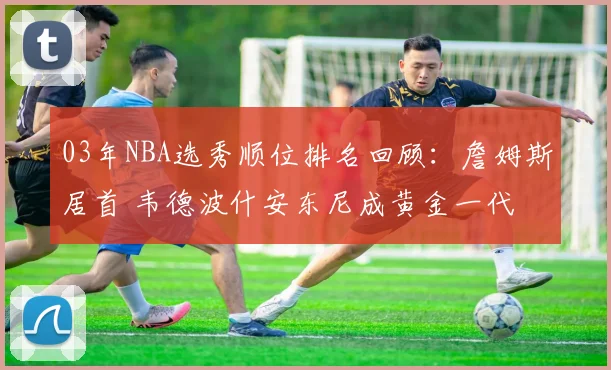 03年NBA选秀顺位排名回顾：詹姆斯居首 韦德波什安东尼成黄金一代