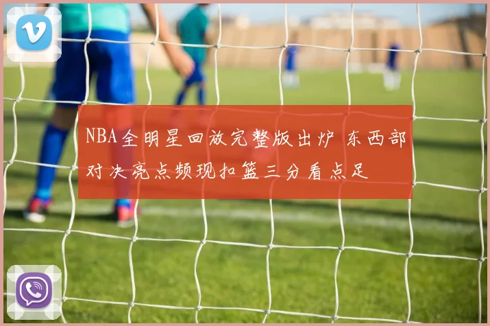 NBA全明星回放完整版出炉 东西部对决亮点频现扣篮三分看点足