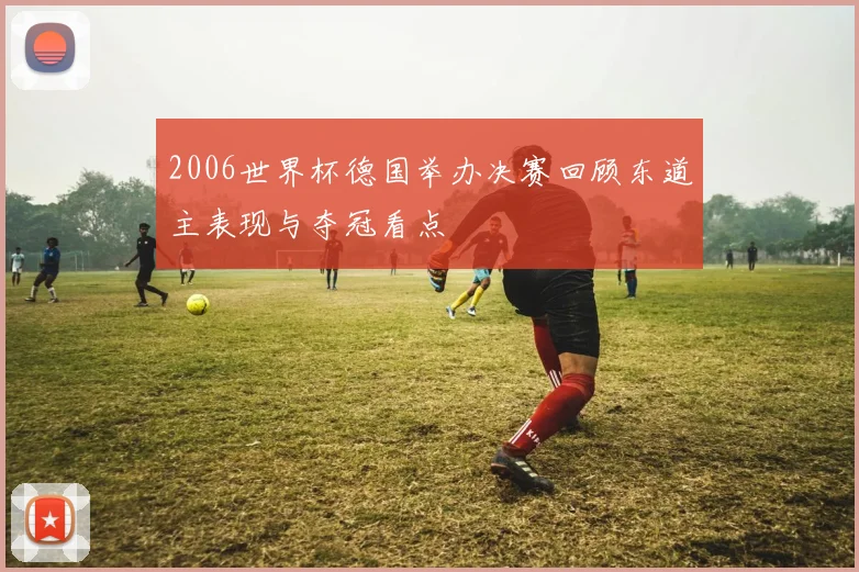 2006世界杯德国举办决赛回顾东道主表现与夺冠看点