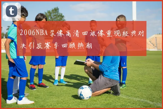 2006NBA录像高清回放像重现经典对决引发赛季回顾热潮