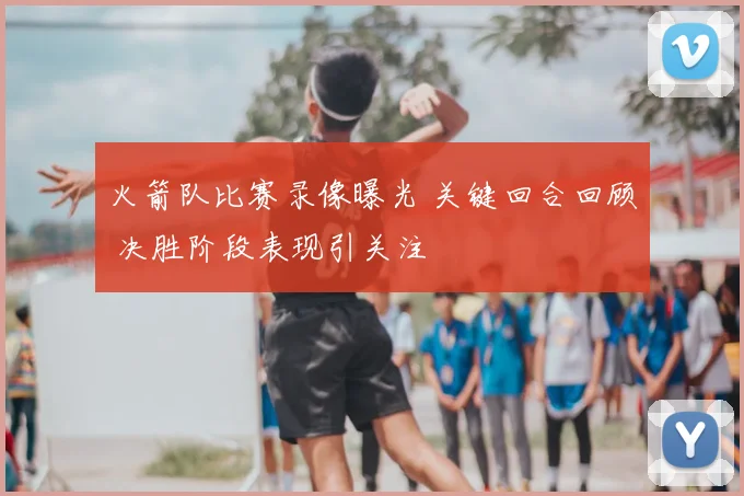 火箭队比赛录像曝光 关键回合回顾 决胜阶段表现引关注