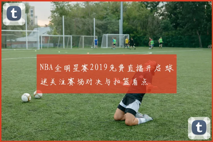NBA全明星赛2019免费直播开启 球迷关注赛场对决与扣篮看点
