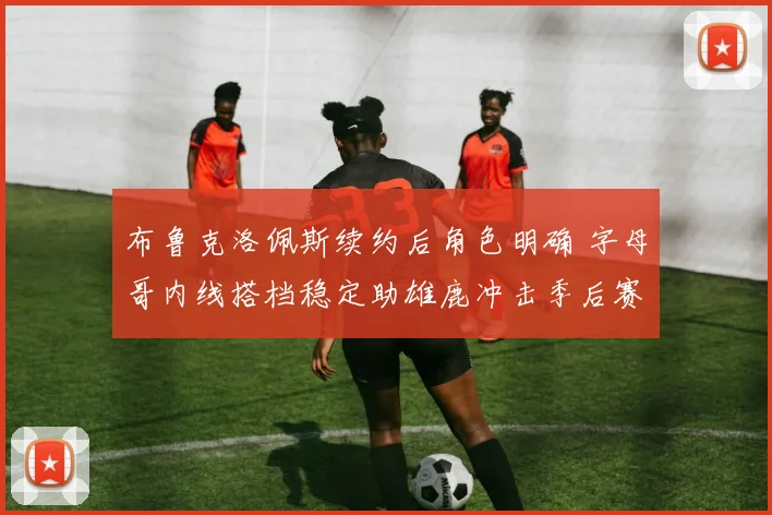 布鲁克洛佩斯续约后角色明确 字母哥内线搭档稳定助雄鹿冲击季后赛