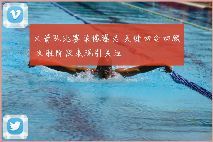 火箭队比赛录像曝光 关键回合回顾 决胜阶段表现引关注
