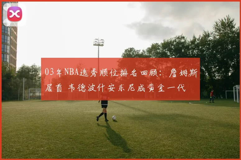 03年NBA选秀顺位排名回顾：詹姆斯居首 韦德波什安东尼成黄金一代