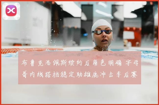 布鲁克洛佩斯续约后角色明确 字母哥内线搭档稳定助雄鹿冲击季后赛