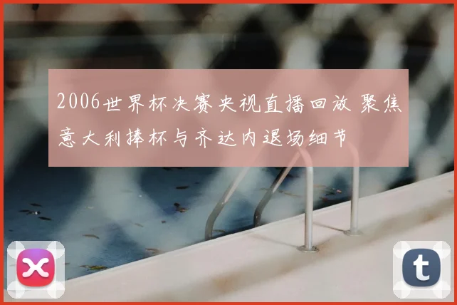 2006世界杯决赛央视直播回放 聚焦意大利捧杯与齐达内退场细节