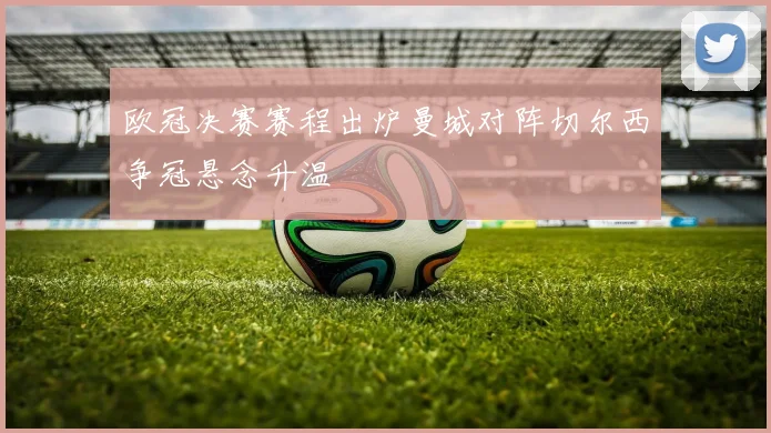 欧冠决赛赛程出炉曼城对阵切尔西争冠悬念升温