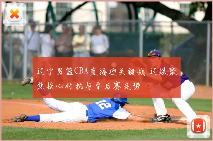 辽宁男篮CBA直播迎关键战 辽媒聚焦核心对抗与季后赛走势