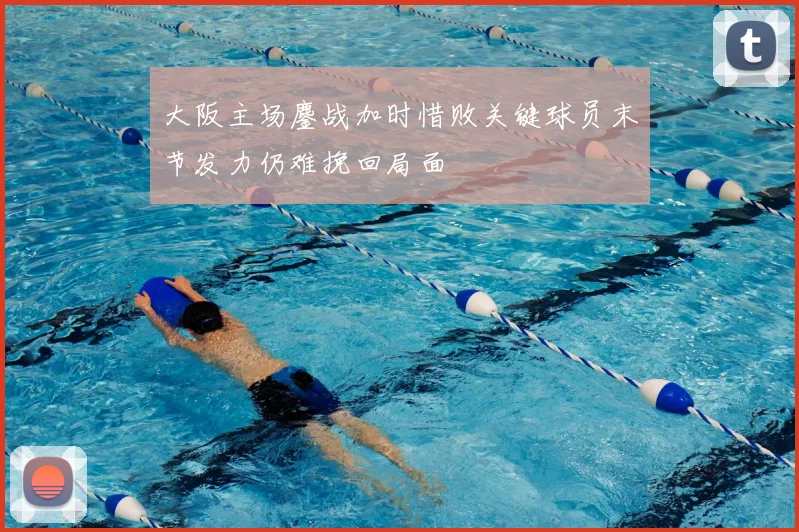 大阪主场鏖战加时惜败关键球员末节发力仍难挽回局面